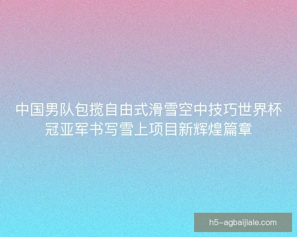 中国男队包揽自由式滑雪空中技巧世界杯冠亚军书写雪上项目新辉煌篇章