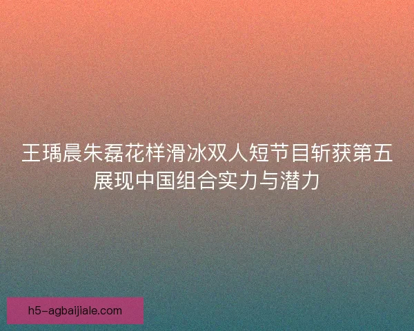 王瑀晨朱磊花样滑冰双人短节目斩获第五展现中国组合实力与潜力