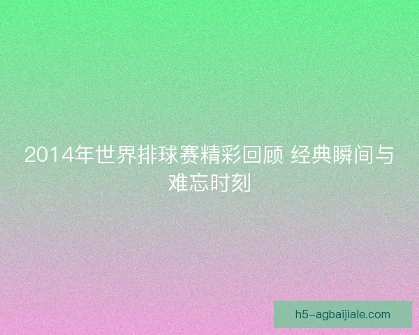 2014年世界排球赛精彩回顾 经典瞬间与难忘时刻