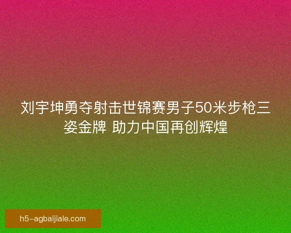 刘宇坤勇夺射击世锦赛男子50米步枪三姿金牌 助力中国再创辉煌