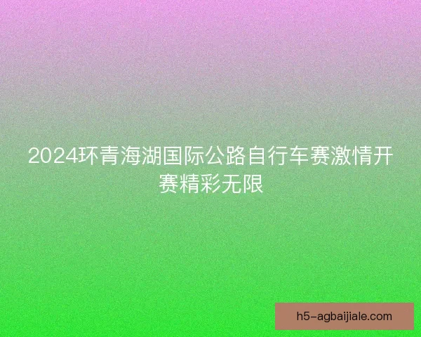 2024环青海湖国际公路自行车赛激情开赛精彩无限
