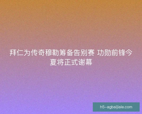 拜仁为传奇穆勒筹备告别赛 功勋前锋今夏将正式谢幕